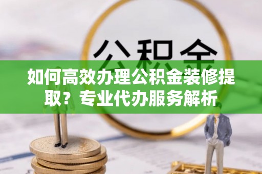巴南如何高效办理公积金装修提取？专业代办服务解析