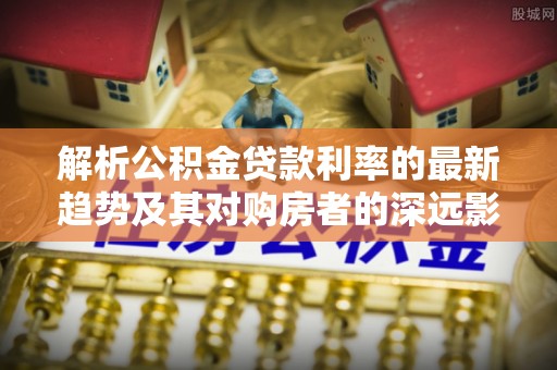 巴南解析公积金贷款利率的最新趋势及其对购房者的深远影响