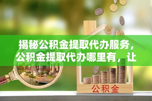 巴南揭秘公积金提取代办服务，公积金提取代办哪里有，让你省时省心的解决方案