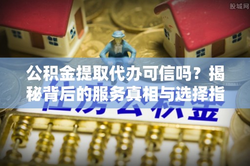 巴南公积金提取代办可信吗？揭秘背后的服务真相与选择指南