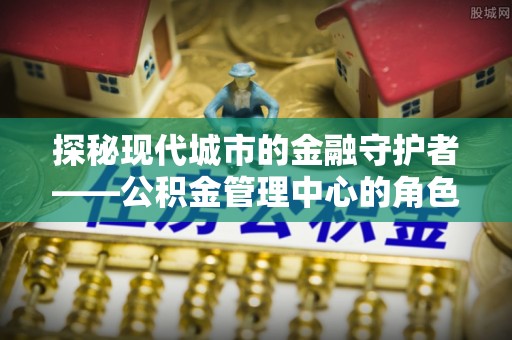 巴南探秘现代城市的金融守护者——公积金管理中心的角色与使命