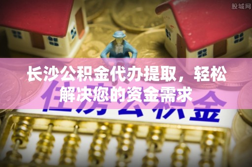 巴南长沙公积金代办提取，轻松解决您的资金需求