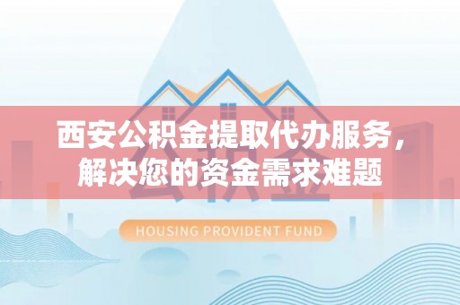 巴南西安公积金提取代办服务，解决您的资金需求难题