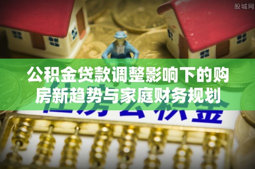 巴南公积金贷款调整影响下的购房新趋势与家庭财务规划