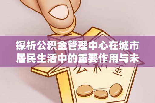巴南探析公积金管理中心在城市居民生活中的重要作用与未来发展趋势