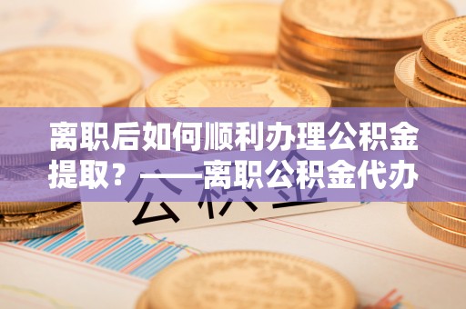 巴南离职后如何顺利办理公积金提取？——离职公积金代办提取全攻略