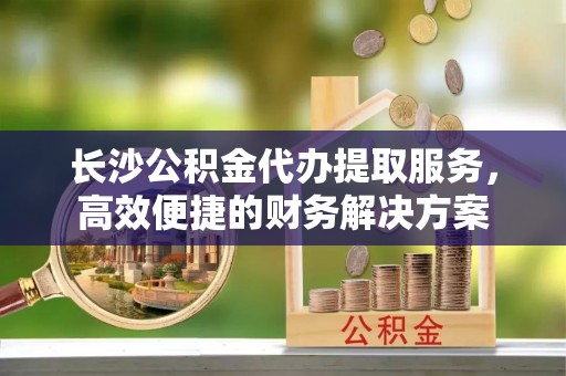 巴南长沙公积金代办提取服务，高效便捷的财务解决方案