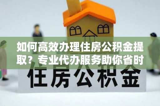 巴南如何高效办理住房公积金提取？专业代办服务助你省时省力