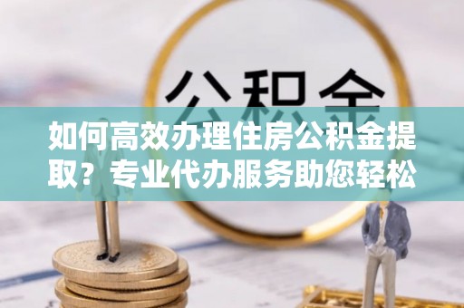 巴南如何高效办理住房公积金提取？专业代办服务助您轻松搞定