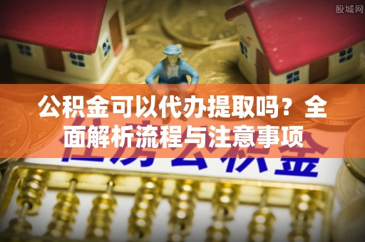 巴南公积金可以代办提取吗？全面解析流程与注意事项