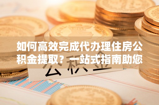 巴南如何高效完成代办理住房公积金提取？一站式指南助您轻松搞定