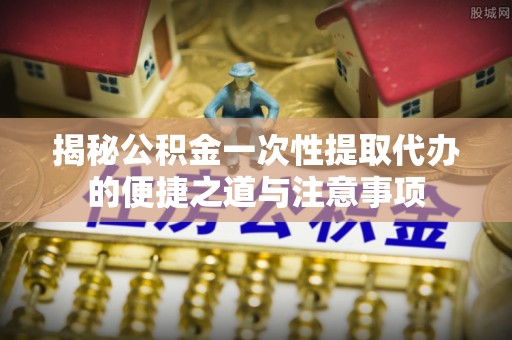 巴南揭秘公积金一次性提取代办的便捷之道与注意事项