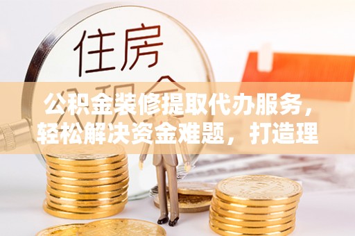 巴南公积金装修提取代办服务，轻松解决资金难题，打造理想家居