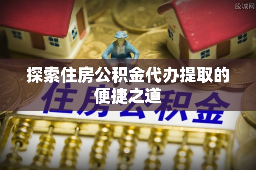 巴南探索住房公积金代办提取的便捷之道