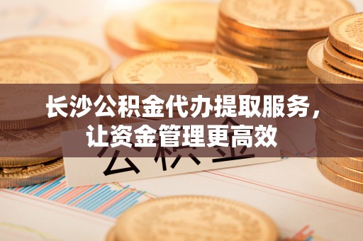 巴南长沙公积金代办提取服务，让资金管理更高效