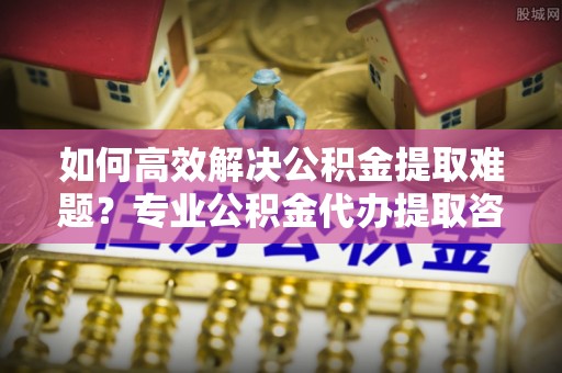 巴南如何高效解决公积金提取难题？专业公积金代办提取咨询服务来助力