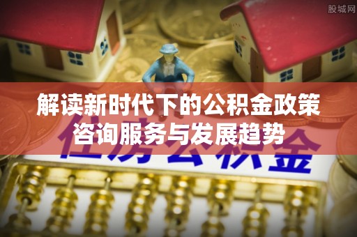 巴南解读新时代下的公积金政策咨询服务与发展趋势