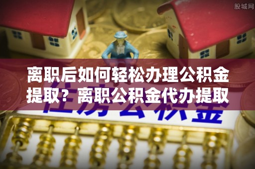 巴南离职后如何轻松办理公积金提取？离职公积金代办提取服务详解