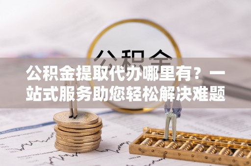 巴南公积金提取代办哪里有？一站式服务助您轻松解决难题