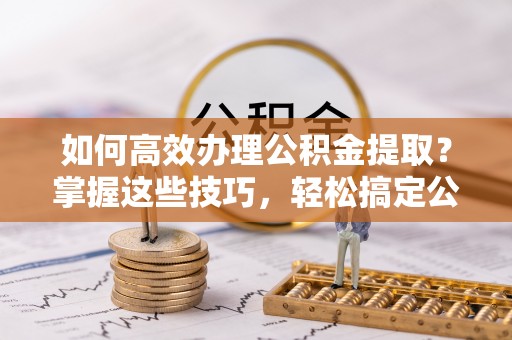 巴南如何高效办理公积金提取？掌握这些技巧，轻松搞定公积金代办提取